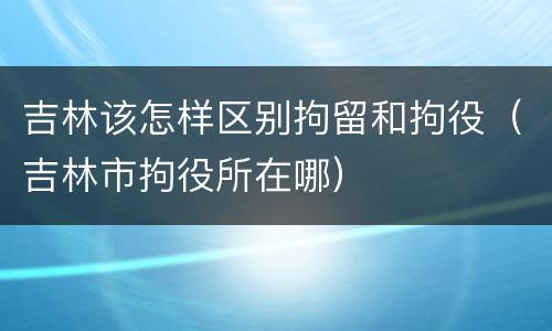 吉林该怎样区别拘留和拘役（吉林市拘役所在哪）
