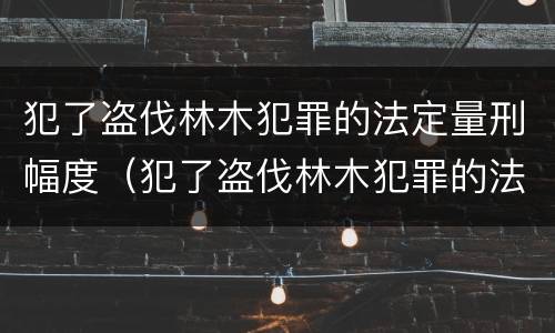 犯了盗伐林木犯罪的法定量刑幅度（犯了盗伐林木犯罪的法定量刑幅度是多少）