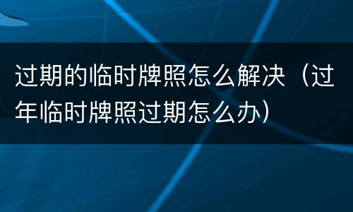 过期的临时牌照怎么解决（过年临时牌照过期怎么办）