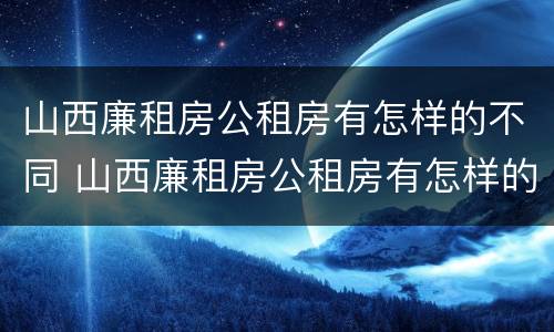 山西廉租房公租房有怎样的不同 山西廉租房公租房有怎样的不同呢
