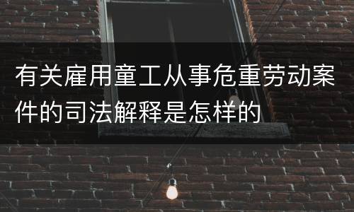有关雇用童工从事危重劳动案件的司法解释是怎样的