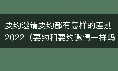 要约邀请要约都有怎样的差别2022（要约和要约邀请一样吗）
