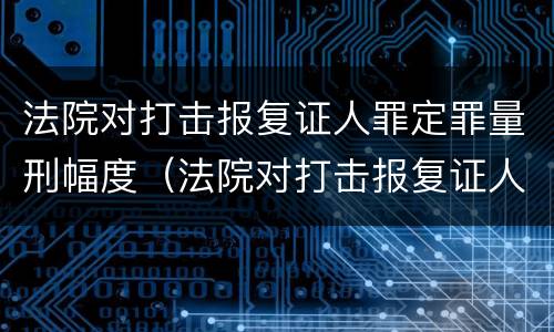 法院对打击报复证人罪定罪量刑幅度（法院对打击报复证人罪定罪量刑幅度的规定）