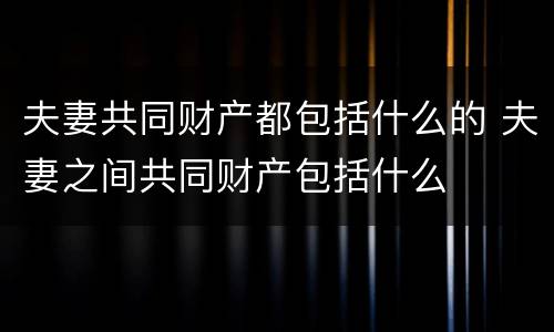 夫妻共同财产都包括什么的 夫妻之间共同财产包括什么