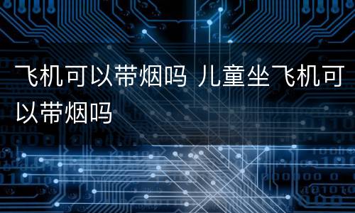 飞机可以带烟吗 儿童坐飞机可以带烟吗