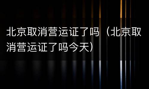 北京取消营运证了吗（北京取消营运证了吗今天）