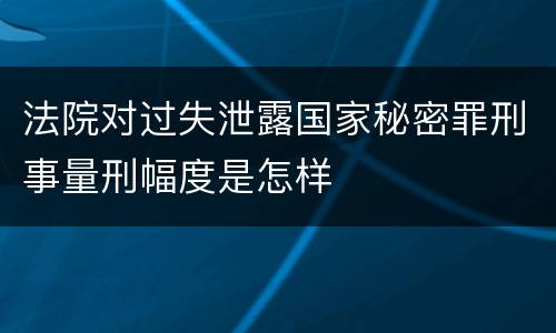 法院对过失泄露国家秘密罪刑事量刑幅度是怎样