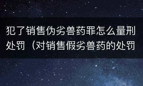 犯了销售伪劣兽药罪怎么量刑处罚（对销售假劣兽药的处罚）