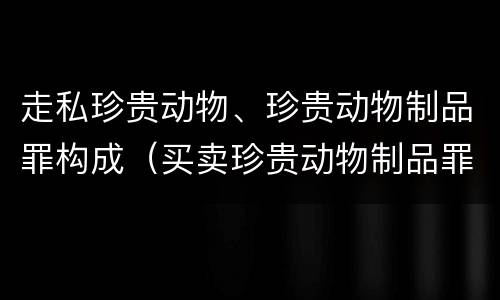 走私珍贵动物、珍贵动物制品罪构成（买卖珍贵动物制品罪）