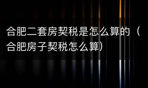 合肥二套房契税是怎么算的（合肥房子契税怎么算）