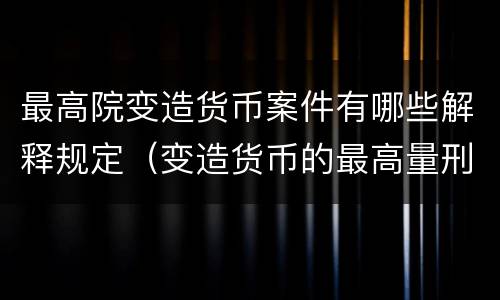 最高院变造货币案件有哪些解释规定（变造货币的最高量刑）