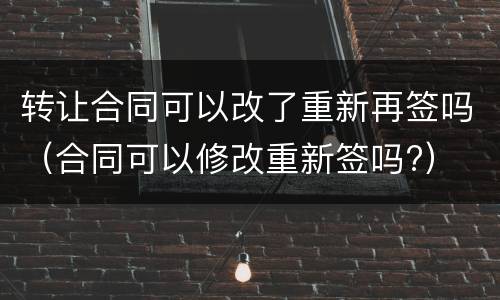 转让合同可以改了重新再签吗（合同可以修改重新签吗?）