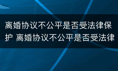 离婚协议不公平是否受法律保护 离婚协议不公平是否受法律保护呢