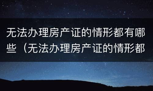 无法办理房产证的情形都有哪些（无法办理房产证的情形都有哪些内容）