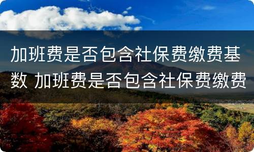 加班费是否包含社保费缴费基数 加班费是否包含社保费缴费基数费用