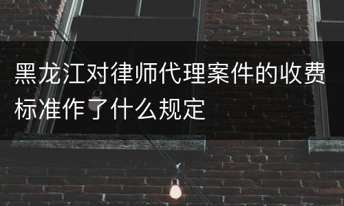 黑龙江对律师代理案件的收费标准作了什么规定
