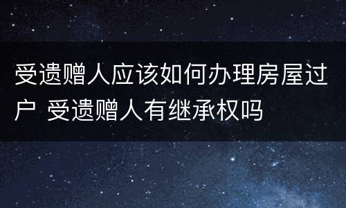 受遗赠人应该如何办理房屋过户 受遗赠人有继承权吗