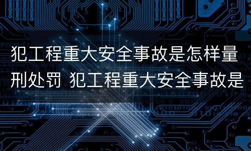 犯工程重大安全事故是怎样量刑处罚 犯工程重大安全事故是怎样量刑处罚标准的