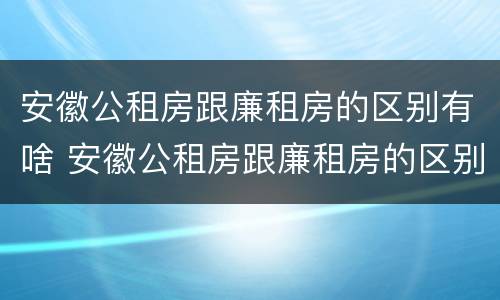 安徽公租房跟廉租房的区别有啥 安徽公租房跟廉租房的区别有啥区别吗