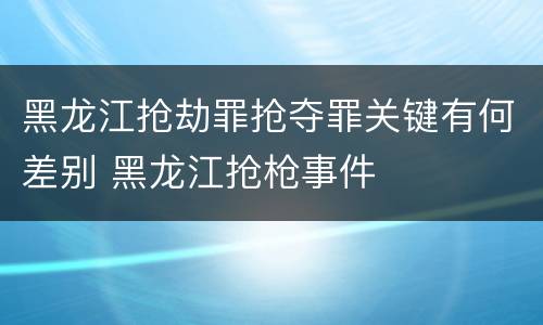 黑龙江抢劫罪抢夺罪关键有何差别 黑龙江抢枪事件