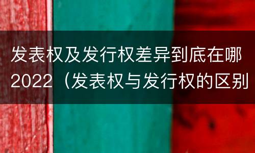发表权及发行权差异到底在哪2022（发表权与发行权的区别）