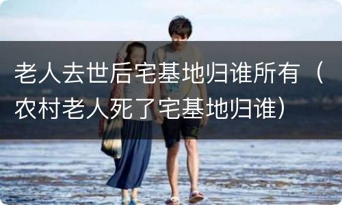 老人去世后宅基地归谁所有（农村老人死了宅基地归谁）