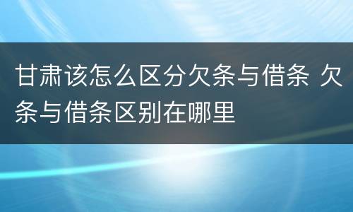 甘肃该怎么区分欠条与借条 欠条与借条区别在哪里