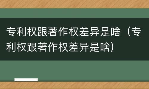 专利权跟著作权差异是啥（专利权跟著作权差异是啥）