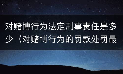 对赌博行为法定刑事责任是多少（对赌博行为的罚款处罚最高限额是）