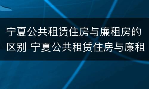 宁夏公共租赁住房与廉租房的区别 宁夏公共租赁住房与廉租房的区别在哪