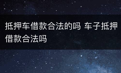 抵押车借款合法的吗 车子抵押借款合法吗