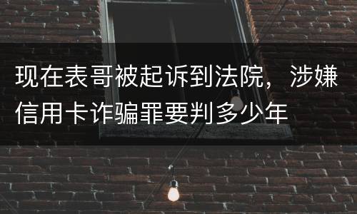 现在表哥被起诉到法院，涉嫌信用卡诈骗罪要判多少年