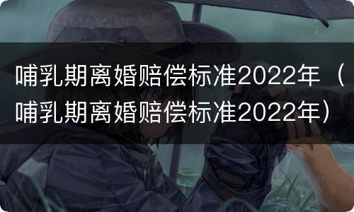 哺乳期离婚赔偿标准2022年（哺乳期离婚赔偿标准2022年）