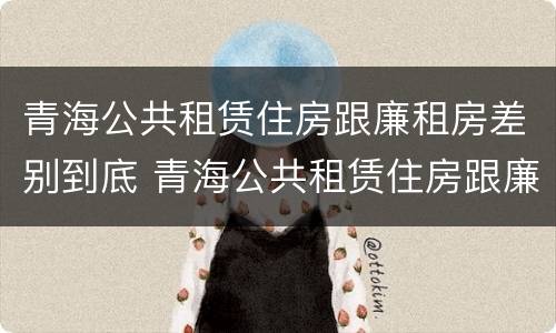 青海公共租赁住房跟廉租房差别到底 青海公共租赁住房跟廉租房差别到底多大