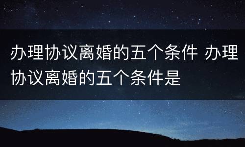 办理协议离婚的五个条件 办理协议离婚的五个条件是