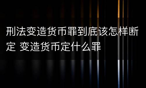 刑法变造货币罪到底该怎样断定 变造货币定什么罪