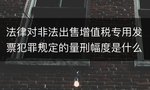 法律对非法出售增值税专用发票犯罪规定的量刑幅度是什么