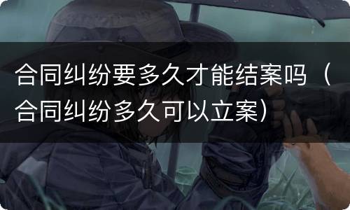 合同纠纷要多久才能结案吗（合同纠纷多久可以立案）