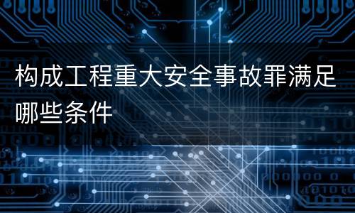 构成工程重大安全事故罪满足哪些条件
