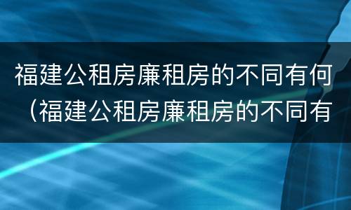 福建公租房廉租房的不同有何（福建公租房廉租房的不同有何区别）