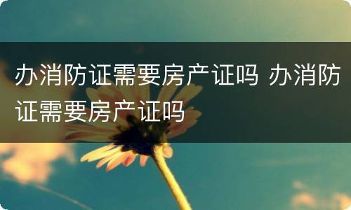 办消防证需要房产证吗 办消防证需要房产证吗