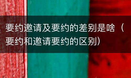 要约邀请及要约的差别是啥（要约和邀请要约的区别）