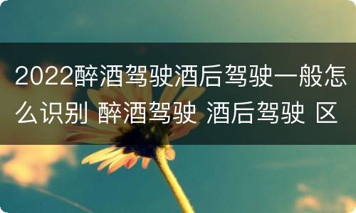 2022醉酒驾驶酒后驾驶一般怎么识别 醉酒驾驶 酒后驾驶 区别