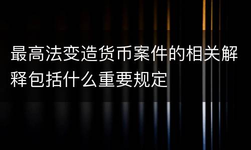 最高法变造货币案件的相关解释包括什么重要规定