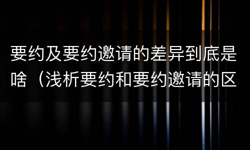 要约及要约邀请的差异到底是啥（浅析要约和要约邀请的区别）