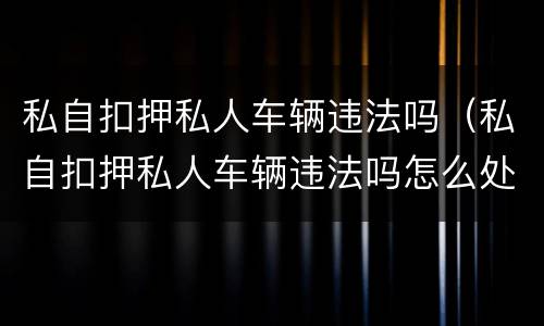私自扣押私人车辆违法吗（私自扣押私人车辆违法吗怎么处理）