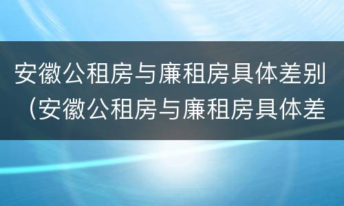 安徽公租房与廉租房具体差别（安徽公租房与廉租房具体差别在哪）