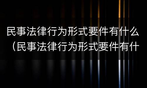 民事法律行为形式要件有什么（民事法律行为形式要件有什么规定）