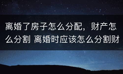 离婚了房子怎么分配，财产怎么分割 离婚时应该怎么分割财产