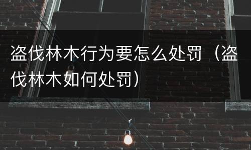 盗伐林木行为要怎么处罚（盗伐林木如何处罚）